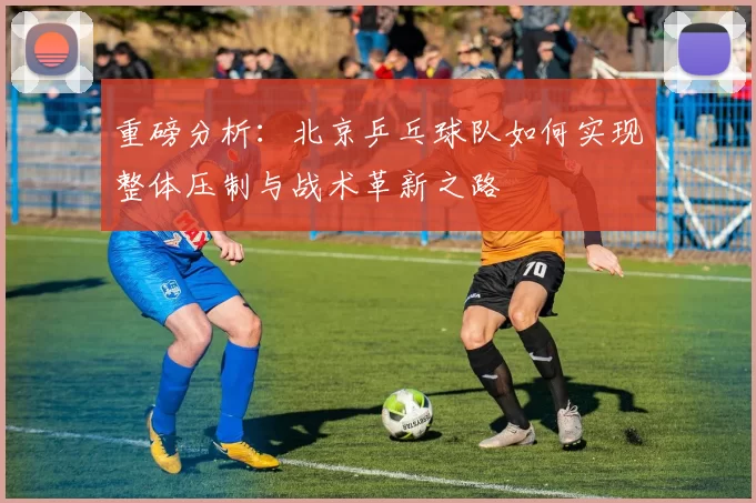 重磅分析：北京乒乓球队如何实现整体压制与战术革新之路
