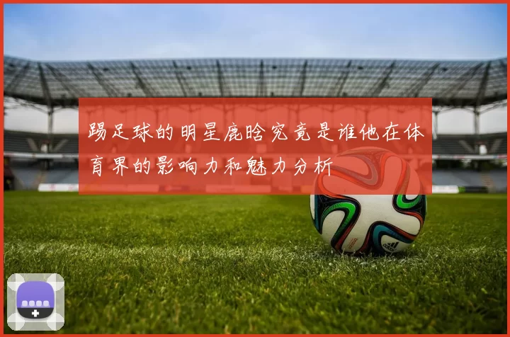 踢足球的明星鹿晗究竟是谁他在体育界的影响力和魅力分析