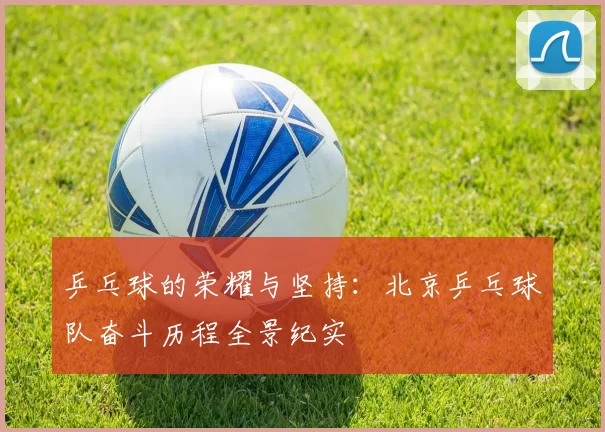 乒乓球的荣耀与坚持：北京乒乓球队奋斗历程全景纪实