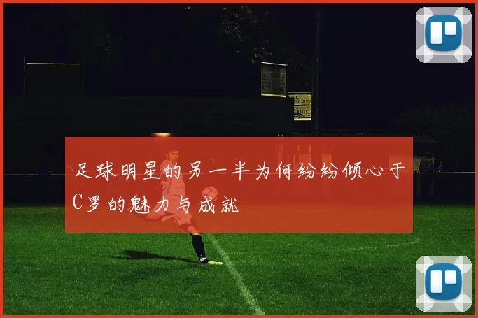 足球明星的另一半为何纷纷倾心于C罗的魅力与成就