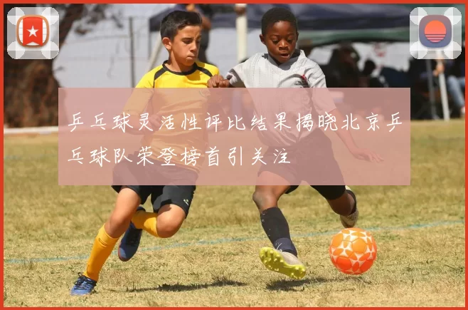 乒乓球灵活性评比结果揭晓北京乒乓球队荣登榜首引关注