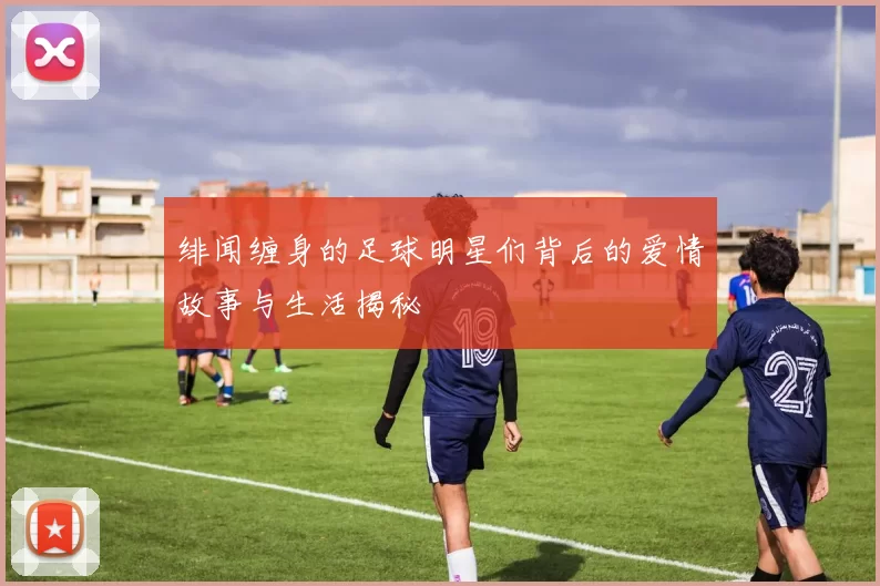 绯闻缠身的足球明星们背后的爱情故事与生活揭秘
