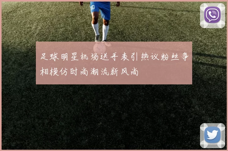 足球明星机场送手表引热议粉丝争相模仿时尚潮流新风尚