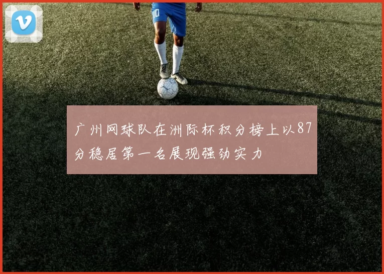 广州网球队在洲际杯积分榜上以87分稳居第一名展现强劲实力