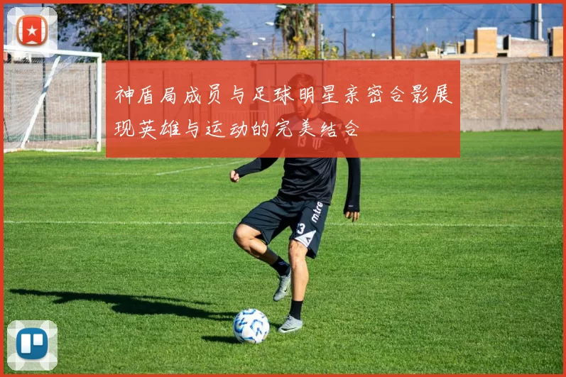 神盾局成员与足球明星亲密合影展现英雄与运动的完美结合