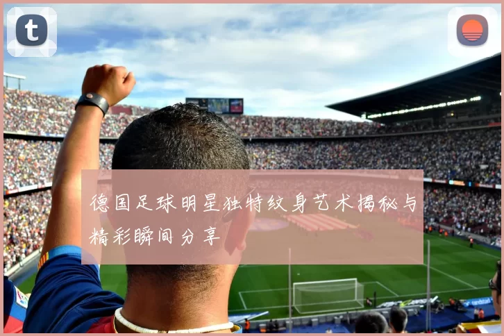 德国足球明星独特纹身艺术揭秘与精彩瞬间分享