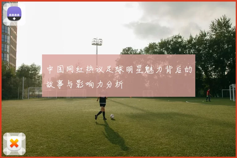 中国网红热议足球明星魅力背后的故事与影响力分析