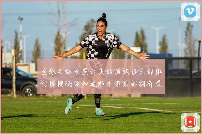 全球足球明星云集的顶级俱乐部排行榜揭晓你知道哪个俱乐部拥有最多明星吗