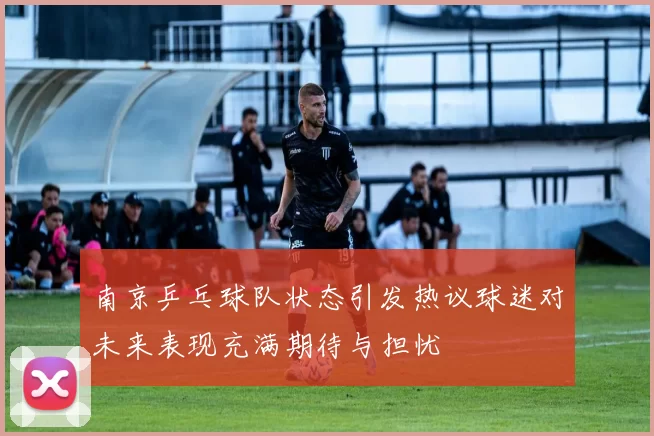 南京乒乓球队状态引发热议球迷对未来表现充满期待与担忧