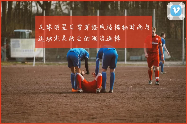 足球明星日常穿搭风格揭秘时尚与运动完美结合的潮流选择