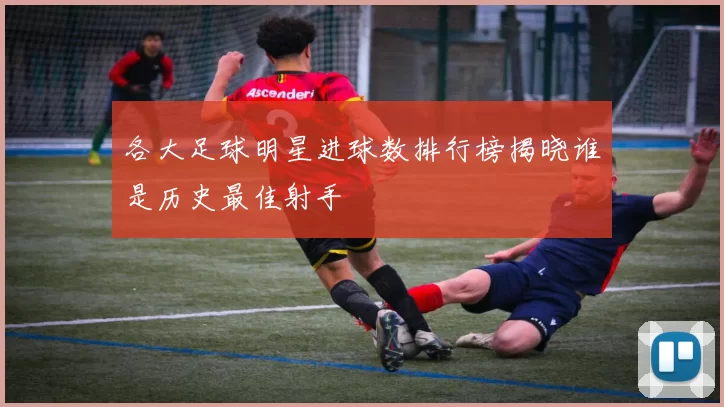 各大足球明星进球数排行榜揭晓谁是历史最佳射手