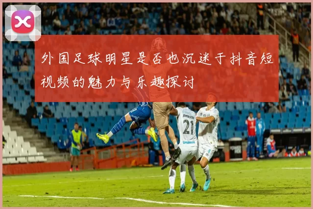 外国足球明星是否也沉迷于抖音短视频的魅力与乐趣探讨
