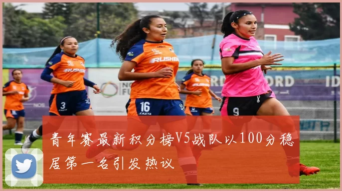 青年赛最新积分榜V5战队以100分稳居第一名引发热议