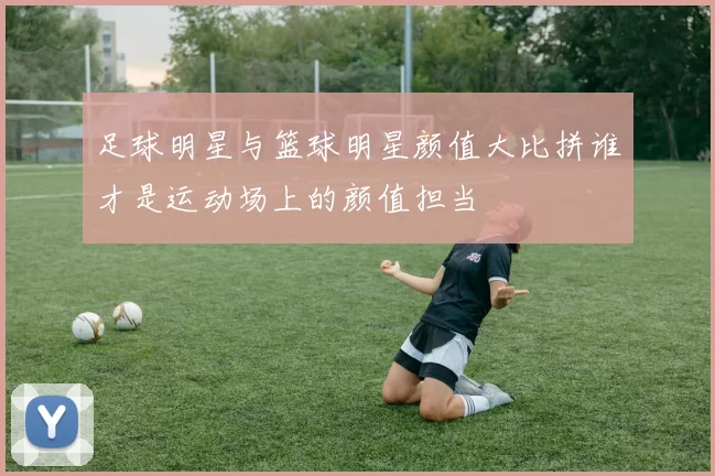 足球明星与篮球明星颜值大比拼谁才是运动场上的颜值担当