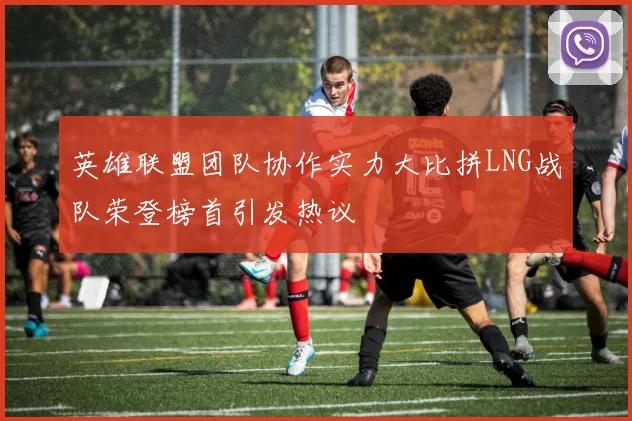 英雄联盟团队协作实力大比拼LNG战队荣登榜首引发热议