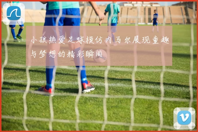 小孩热爱足球模仿内马尔展现童趣与梦想的精彩瞬间