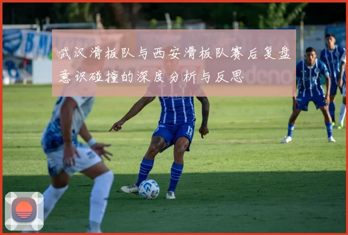 武汉滑板队与西安滑板队赛后复盘意识碰撞的深度分析与反思