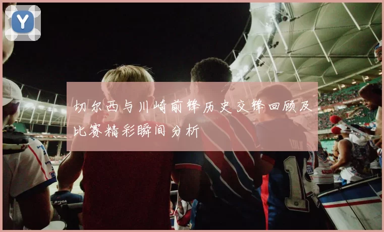切尔西与川崎前锋历史交锋回顾及比赛精彩瞬间分析