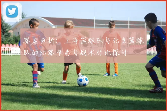 赛后分析：上海篮球队与北京篮球队的比赛节奏与战术对比探讨