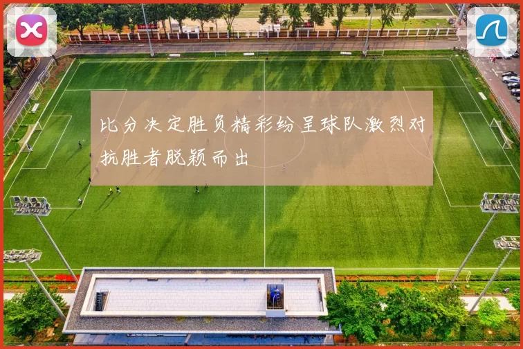 比分决定胜负精彩纷呈球队激烈对抗胜者脱颖而出