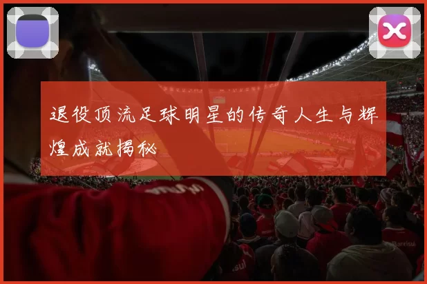 退役顶流足球明星的传奇人生与辉煌成就揭秘