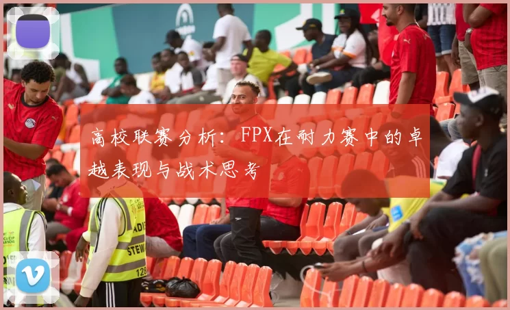 高校联赛分析：FPX在耐力赛中的卓越表现与战术思考