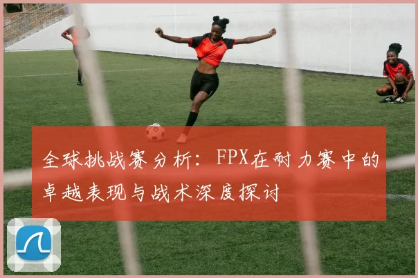 全球挑战赛分析：FPX在耐力赛中的卓越表现与战术深度探讨