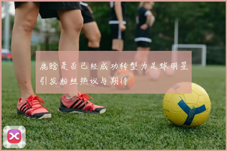 鹿晗是否已经成功转型为足球明星引发粉丝热议与期待