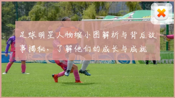 足球明星人物缩小图解析与背后故事揭秘，了解他们的成长与成就
