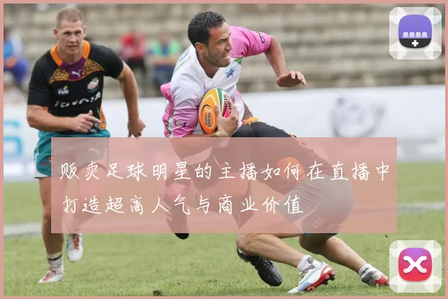 贩卖足球明星的主播如何在直播中打造超高人气与商业价值