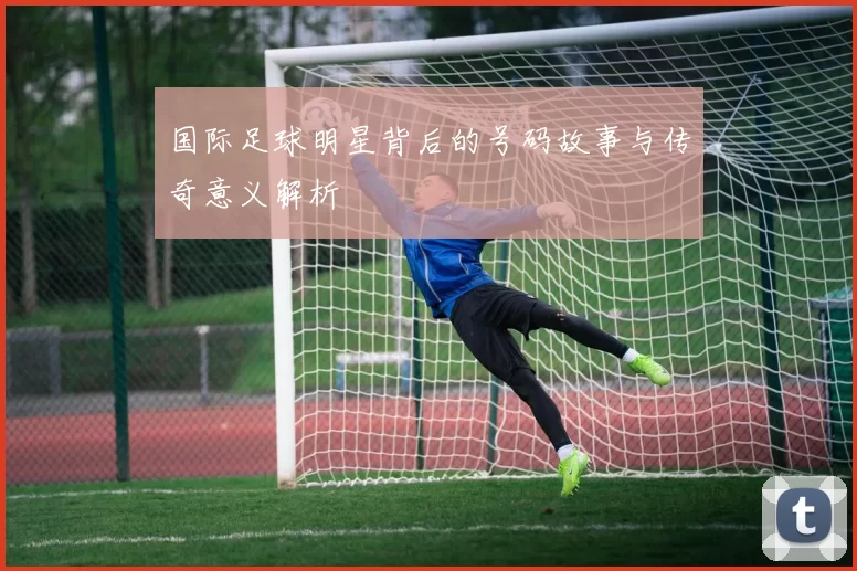 国际足球明星背后的号码故事与传奇意义解析