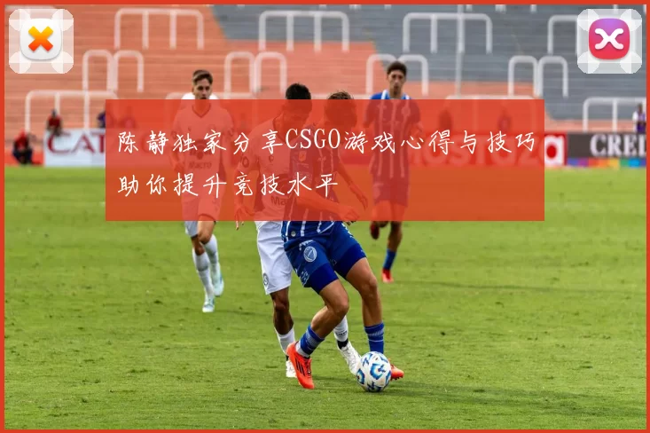 陈静独家分享CSGO游戏心得与技巧助你提升竞技水平