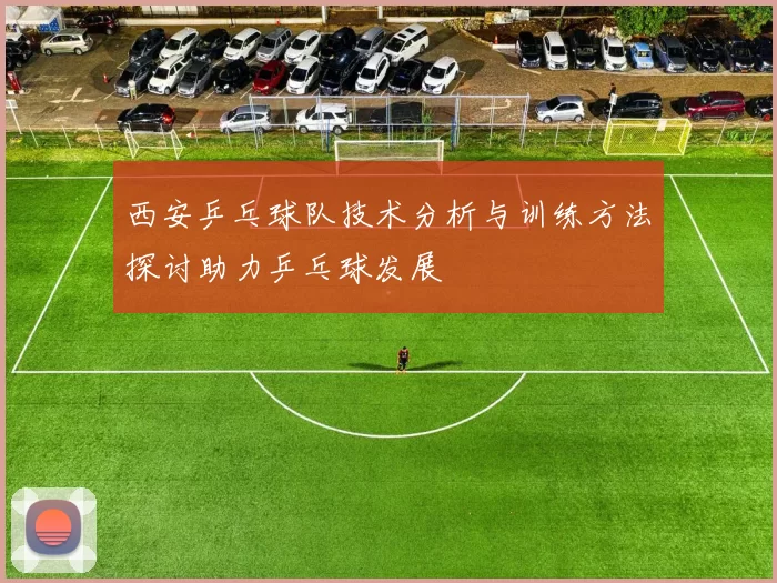 西安乒乓球队技术分析与训练方法探讨助力乒乓球发展