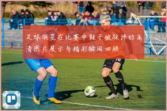 足球明星在比赛中鞋子被踩掉的高清图片展示与精彩瞬间回顾