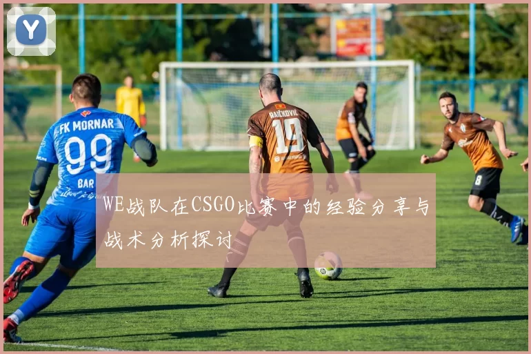 WE战队在CSGO比赛中的经验分享与战术分析探讨