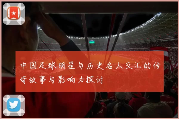 中国足球明星与历史名人交汇的传奇故事与影响力探讨