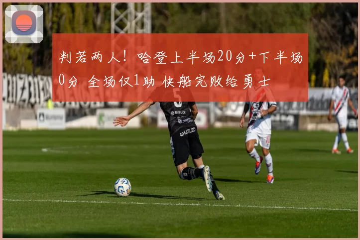 判若两人！哈登上半场20分+下半场0分 全场仅1助 快船完败给勇士