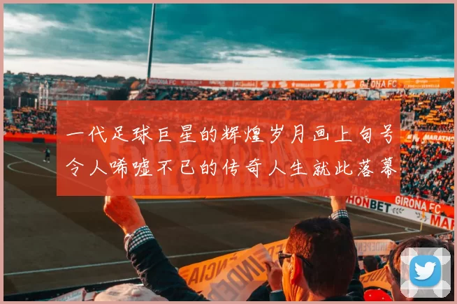 一代足球巨星的辉煌岁月画上句号令人唏嘘不已的传奇人生就此落幕