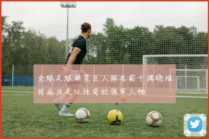 全球足球明星巨人排名前十揭晓谁将成为足坛传奇的领军人物