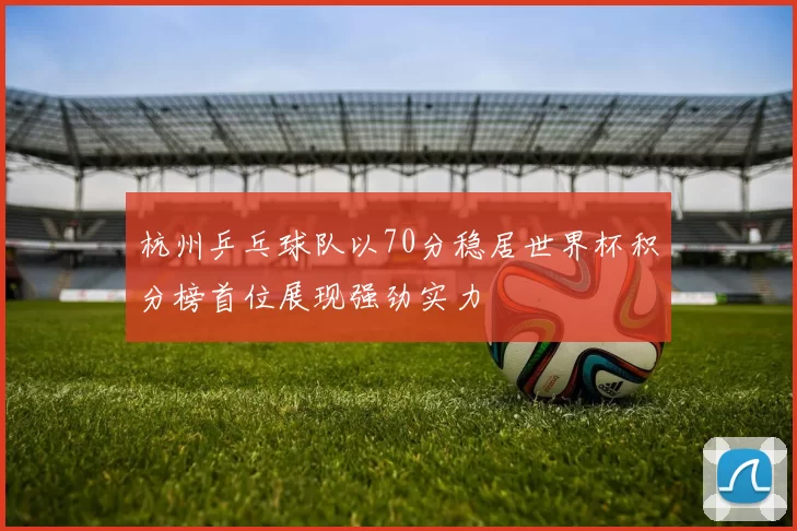 杭州乒乓球队以70分稳居世界杯积分榜首位展现强劲实力