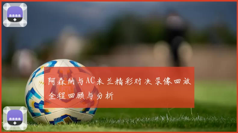 阿森纳与AC米兰精彩对决录像回放全程回顾与分析
