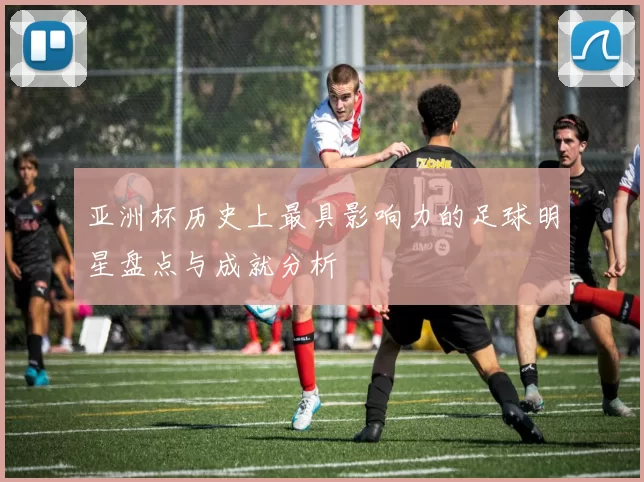 亚洲杯历史上最具影响力的足球明星盘点与成就分析