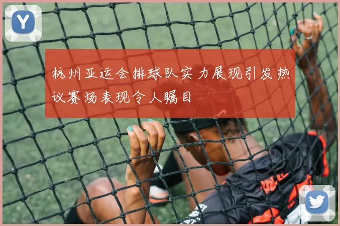 杭州亚运会排球队实力展现引发热议赛场表现令人瞩目