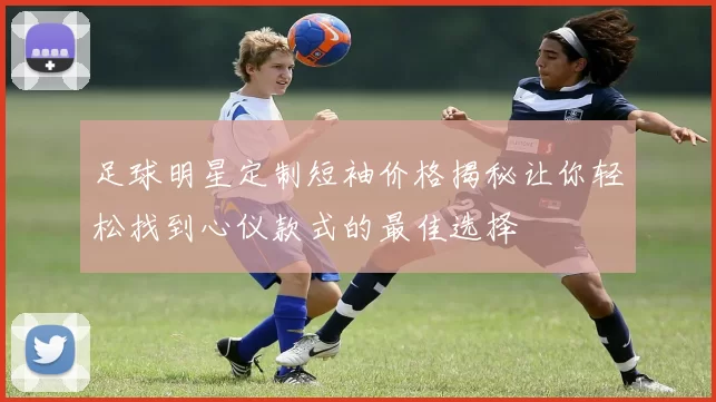 足球明星定制短袖价格揭秘让你轻松找到心仪款式的最佳选择