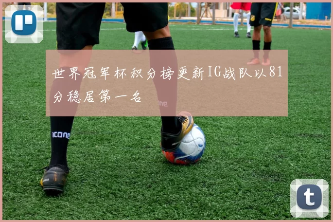世界冠军杯积分榜更新IG战队以81分稳居第一名