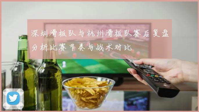深圳滑板队与杭州滑板队赛后复盘分析比赛节奏与战术对比