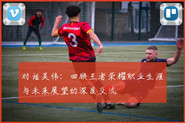 对话吴伟：回顾王者荣耀职业生涯与未来展望的深度交流