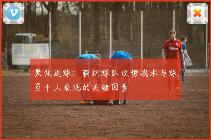 聚焦进球：解析球队攻势战术与球员个人表现的关键因素