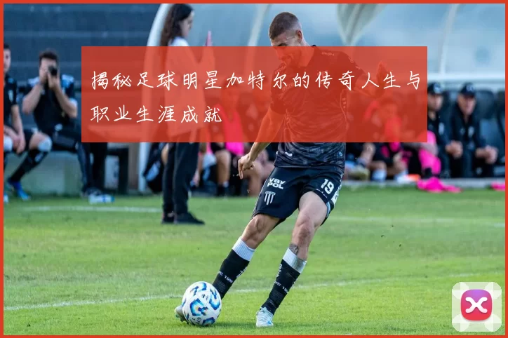 揭秘足球明星加特尔的传奇人生与职业生涯成就