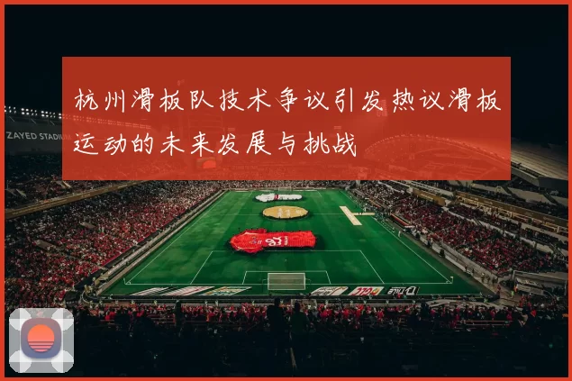 杭州滑板队技术争议引发热议滑板运动的未来发展与挑战